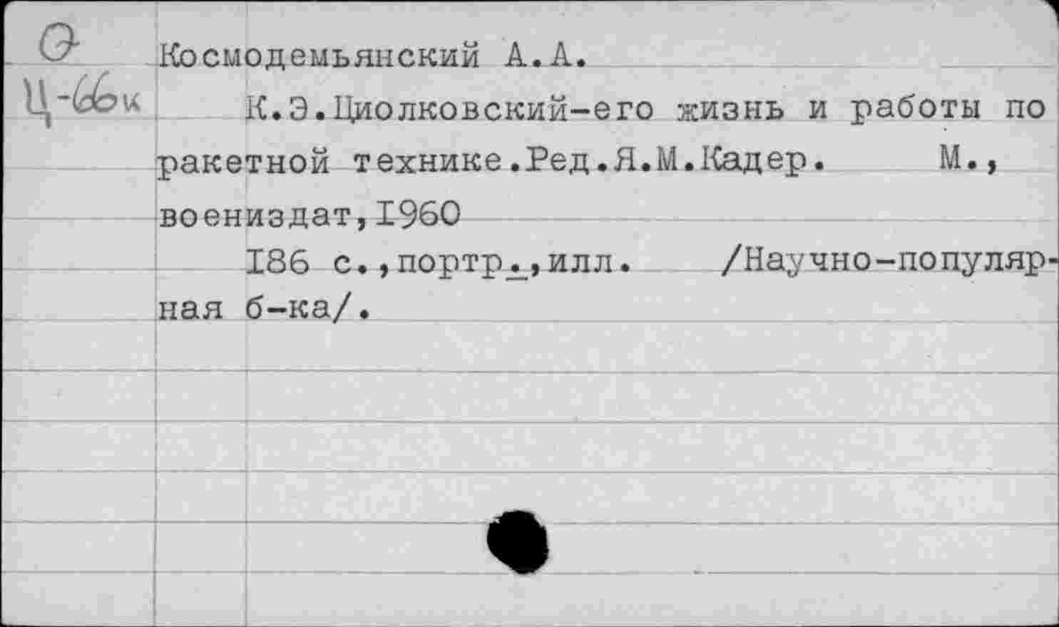 ﻿Космодемьянский А.А.
К.Э.Циолковский-его жизнь и работы по ракетной технике.Ред.Я.М.Кадер.	М.,
воениздат,1960
186 с., портрд_, иля. /Научно-популяр ная б-ка/.